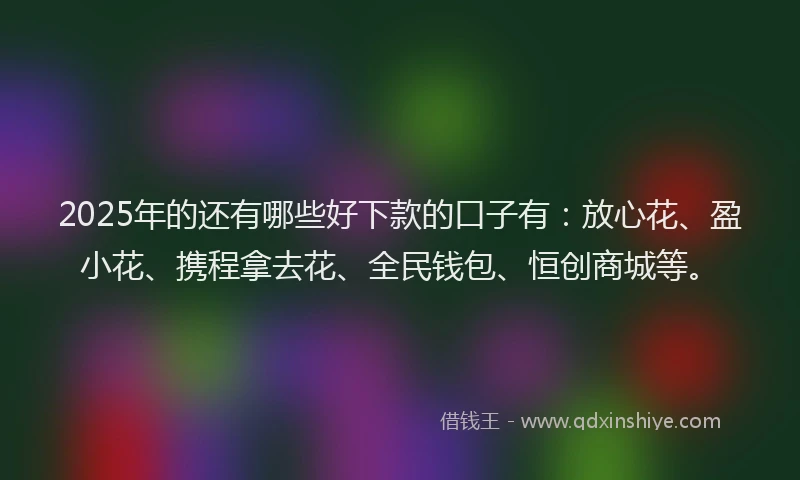 2025年的还有哪些好下款的口子有：放心花、盈小花、携程拿去花、全民钱包、恒创商城等。
