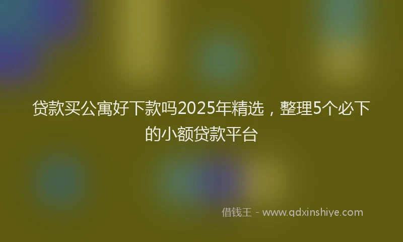 贷款买公寓好下款吗2025年精选，整理5个必下的小额贷款平台