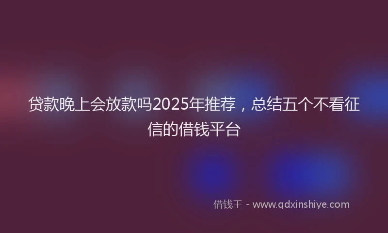 贷款晚上会放款吗2025年推荐，总结五个不看征信的借钱平台