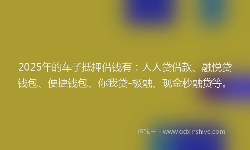 2025年的车子抵押借钱有：人人贷借款、融悦贷钱包、便捷钱包、你我贷-极融、现金秒融贷等。