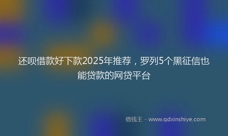 还呗借款好下款2025年推荐，罗列5个黑征信也能贷款的网贷平台