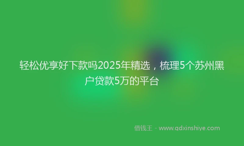 轻松优享好下款吗2025年精选，梳理5个苏州黑户贷款5万的平台