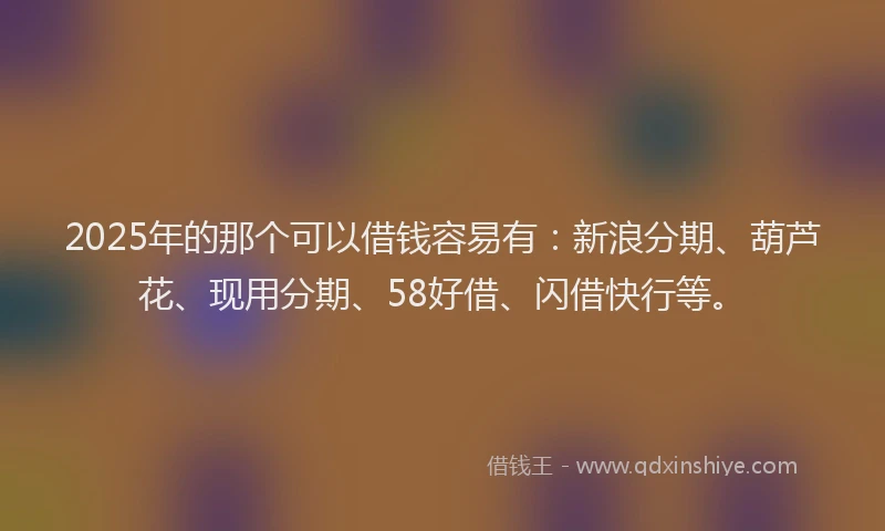 2025年的那个可以借钱容易有：新浪分期、葫芦花、现用分期、58好借、闪借快行等。