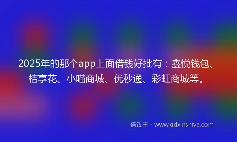 2025年的那个app上面借钱好批有：鑫悦钱包、桔享花、小喵商城、优秒通、彩虹商城等。