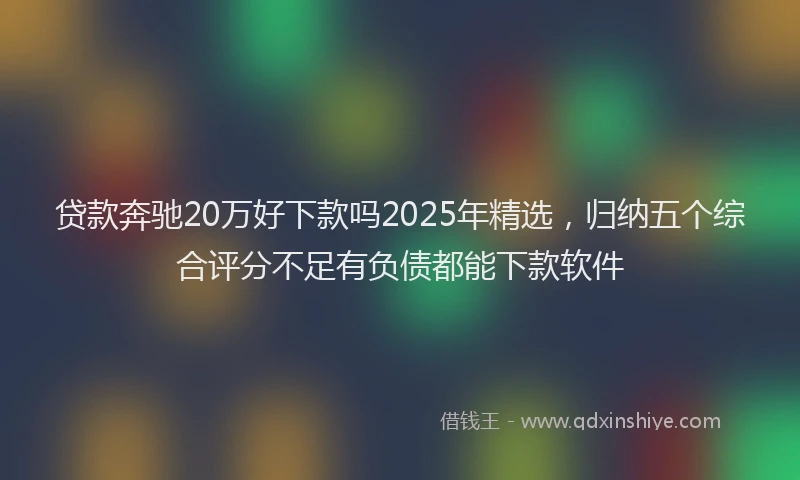 贷款奔驰20万好下款吗2025年精选，归纳五个综合评分不足有负债都能下款软件