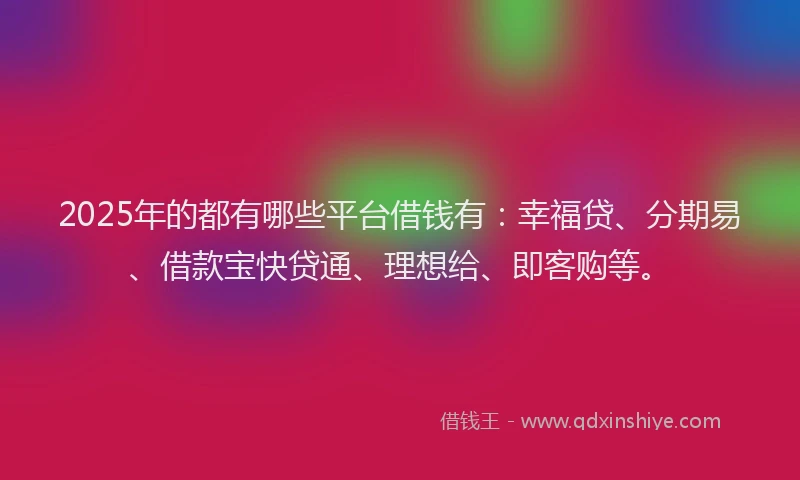 2025年的都有哪些平台借钱有：幸福贷、分期易、借款宝快贷通、理想给、即客购等。