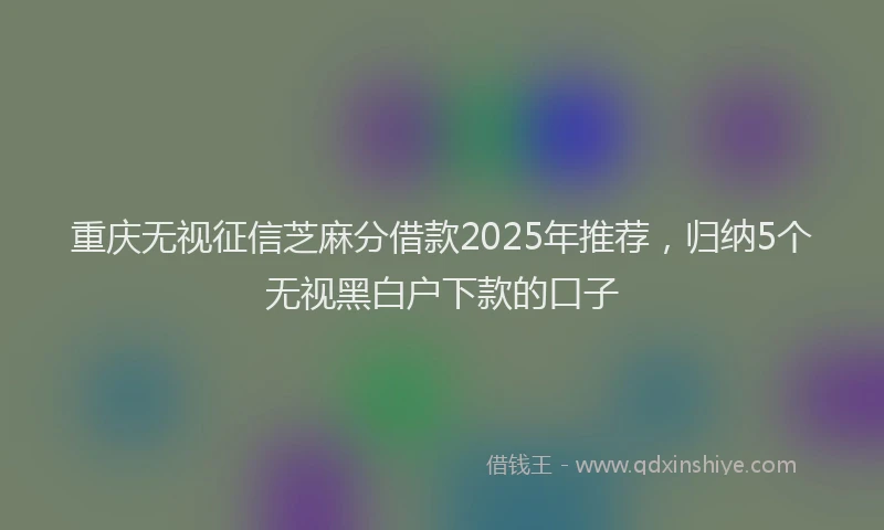 重庆无视征信芝麻分借款2025年推荐，归纳5个无视黑白户下款的口子