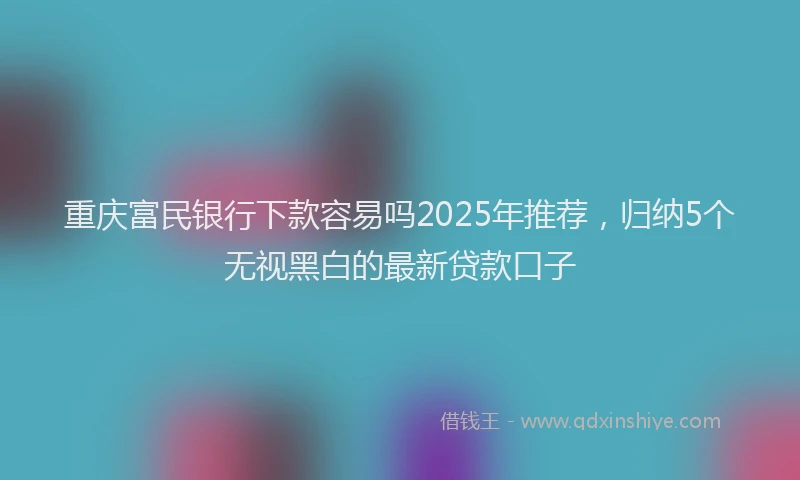 重庆富民银行下款容易吗2025年推荐，归纳5个无视黑白的最新贷款口子