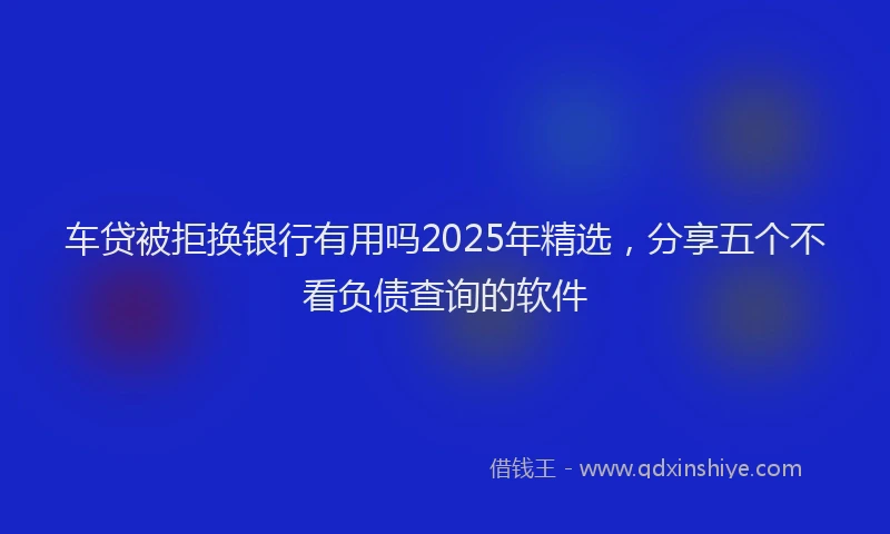 车贷被拒换银行有用吗2025年精选，分享五个不看负债查询的软件