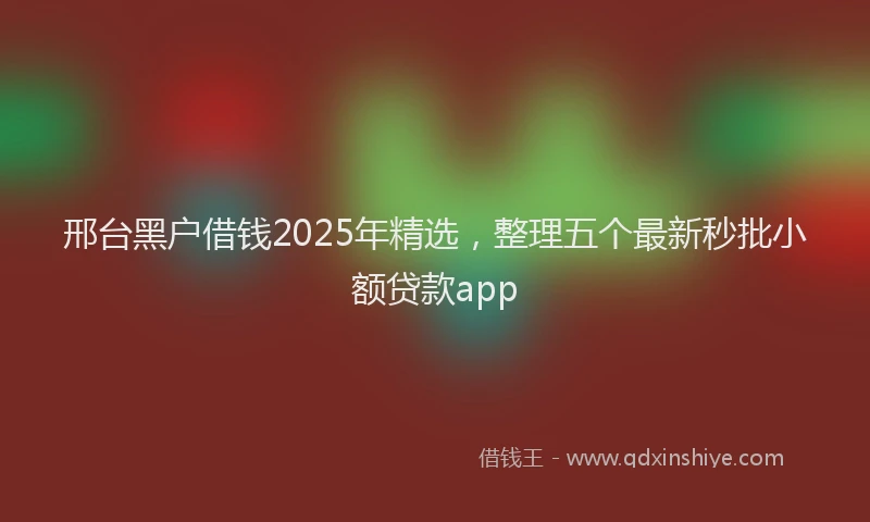 邢台黑户借钱2025年精选，整理五个最新秒批小额贷款app
