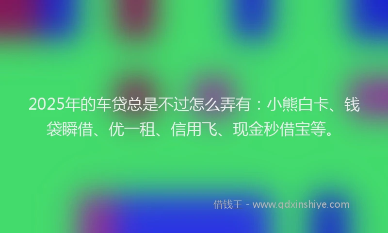 2025年的车贷总是不过怎么弄有：小熊白卡、钱袋瞬借、优一租、信用飞、现金秒借宝等。