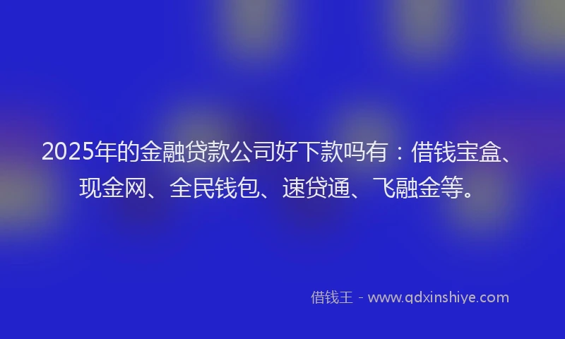 2025年的金融贷款公司好下款吗有：借钱宝盒、现金网、全民钱包、速贷通、飞融金等。