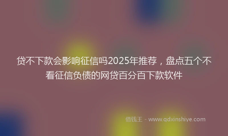 贷不下款会影响征信吗2025年推荐，盘点五个不看征信负债的网贷百分百下款软件