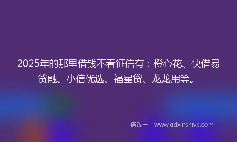 2025年的那里借钱不看征信有：橙心花、快借易贷融、小信优选、福星贷、龙龙用等。
