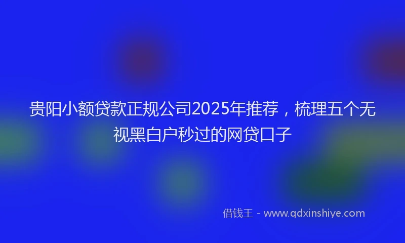 贵阳小额贷款正规公司2025年推荐，梳理五个无视黑白户秒过的网贷口子