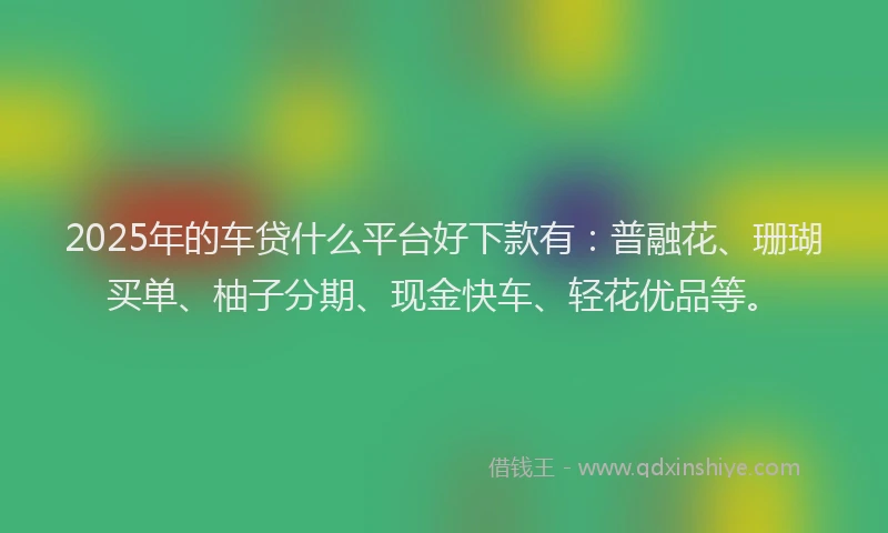 2025年的车贷什么平台好下款有：普融花、珊瑚买单、柚子分期、现金快车、轻花优品等。