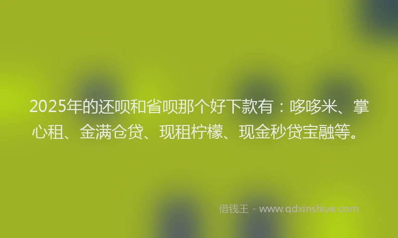 2025年的还呗和省呗那个好下款有：哆哆米、掌心租、金满仓贷、现租柠檬、现金秒贷宝融等。