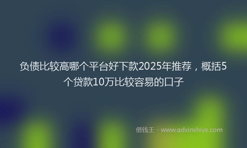 负债比较高哪个平台好下款2025年推荐，概括5个贷款10万比较容易的口子