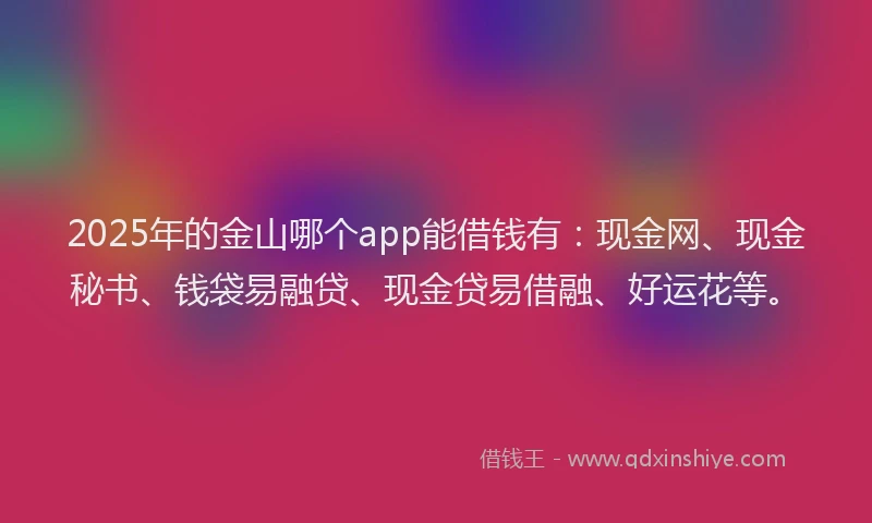 2025年的金山哪个app能借钱有：现金网、现金秘书、钱袋易融贷、现金贷易借融、好运花等。