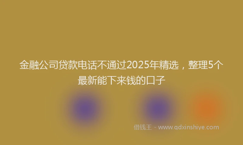 金融公司贷款电话不通过2025年精选，整理5个最新能下来钱的口子