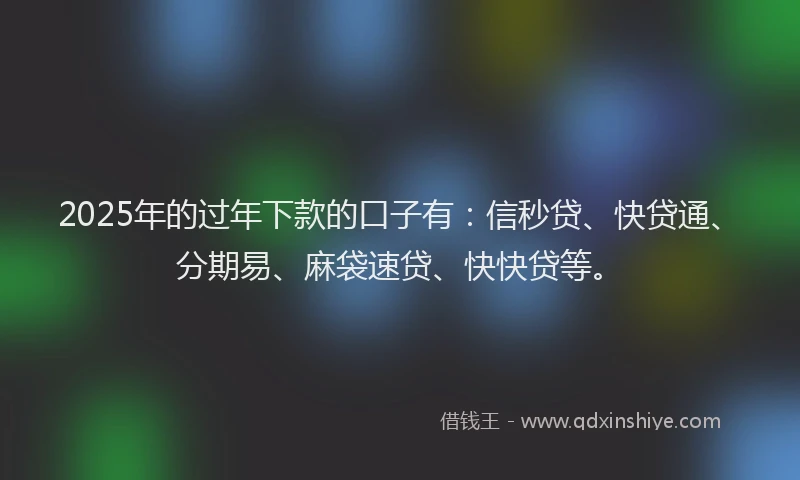 2025年的过年下款的口子有：信秒贷、快贷通、分期易、麻袋速贷、快快贷等。