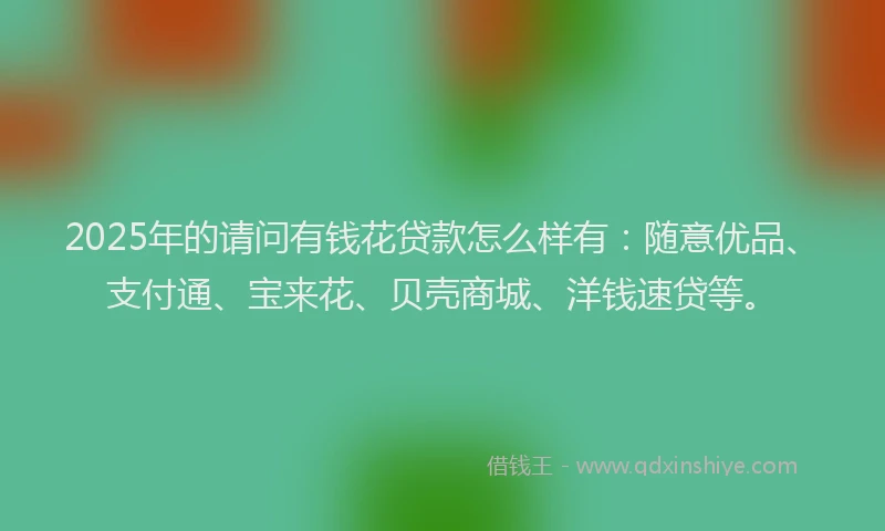 2025年的请问有钱花贷款怎么样有：随意优品、支付通、宝来花、贝壳商城、洋钱速贷等。