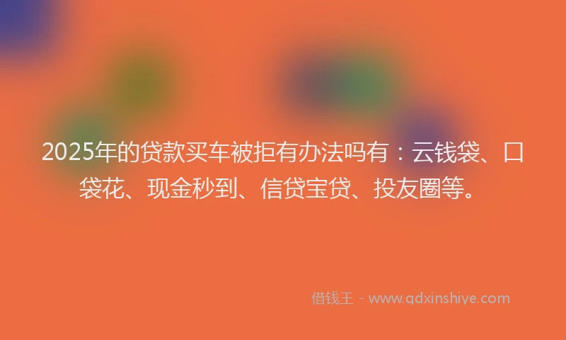 2025年的贷款买车被拒有办法吗有：云钱袋、口袋花、现金秒到、信贷宝贷、投友圈等。