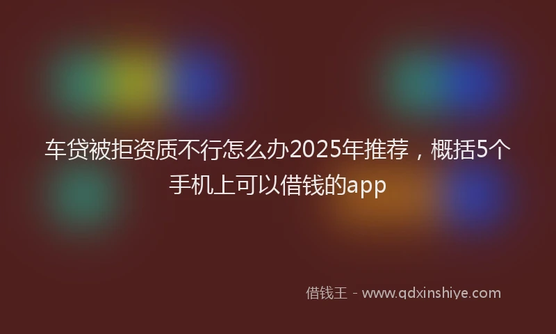 车贷被拒资质不行怎么办2025年推荐，概括5个手机上可以借钱的app