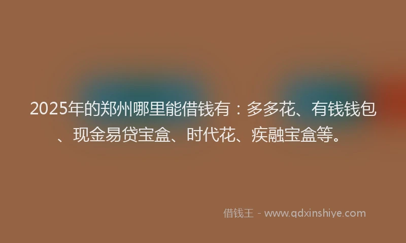 2025年的郑州哪里能借钱有：多多花、有钱钱包、现金易贷宝盒、时代花、疾融宝盒等。