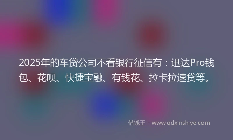 2025年的车贷公司不看银行征信有：迅达Pro钱包、花呗、快捷宝融、有钱花、拉卡拉速贷等。