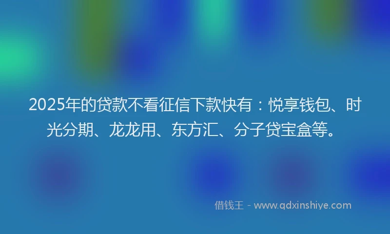2025年的贷款不看征信下款快有：悦享钱包、时光分期、龙龙用、东方汇、分子贷宝盒等。