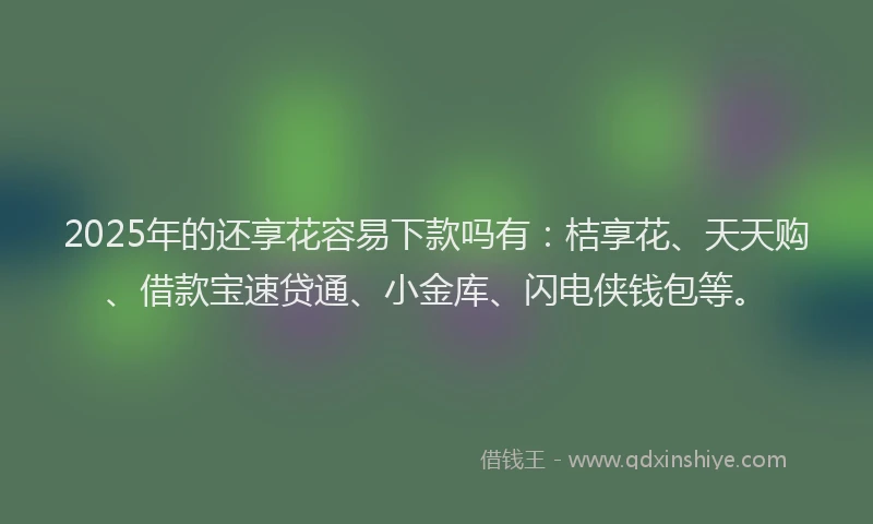 2025年的还享花容易下款吗有：桔享花、天天购、借款宝速贷通、小金库、闪电侠钱包等。
