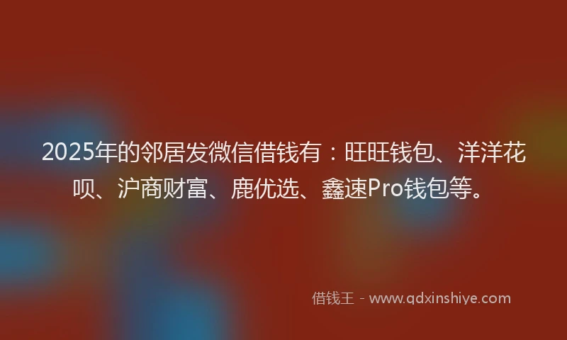 2025年的邻居发微信借钱有：旺旺钱包、洋洋花呗、沪商财富、鹿优选、鑫速Pro钱包等。
