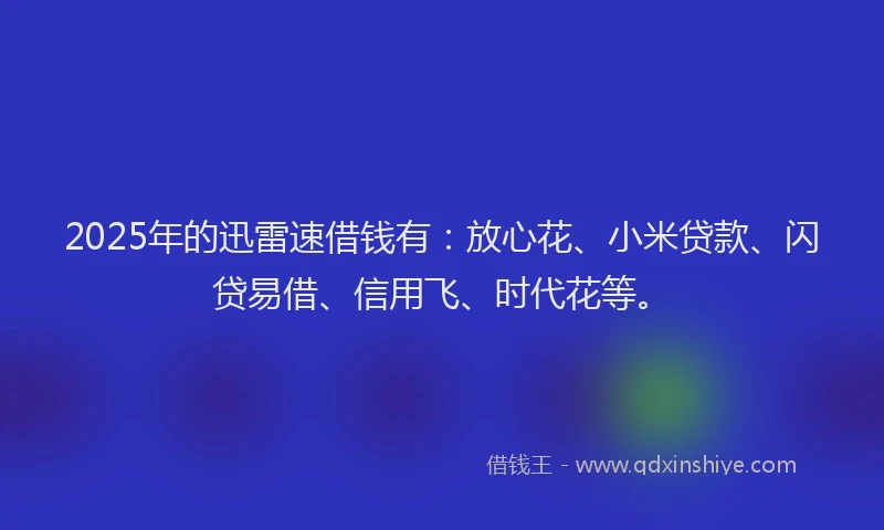 2025年的迅雷速借钱有：放心花、小米贷款、闪贷易借、信用飞、时代花等。