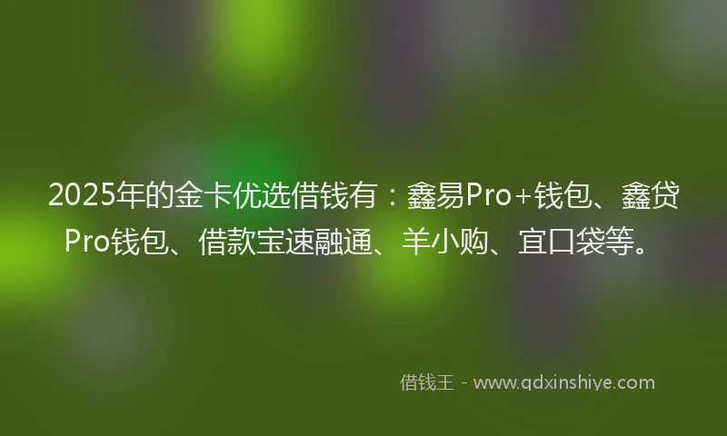 2025年的金卡优选借钱有：鑫易Pro+钱包、鑫贷Pro钱包、借款宝速融通、羊小购、宜口袋等。