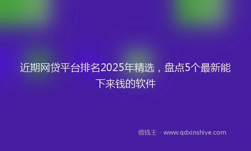近期网贷平台排名2025年精选，盘点5个最新能下来钱的软件