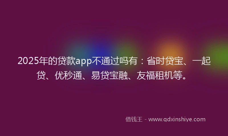 2025年的贷款app不通过吗有：省时贷宝、一起贷、优秒通、易贷宝融、友福租机等。