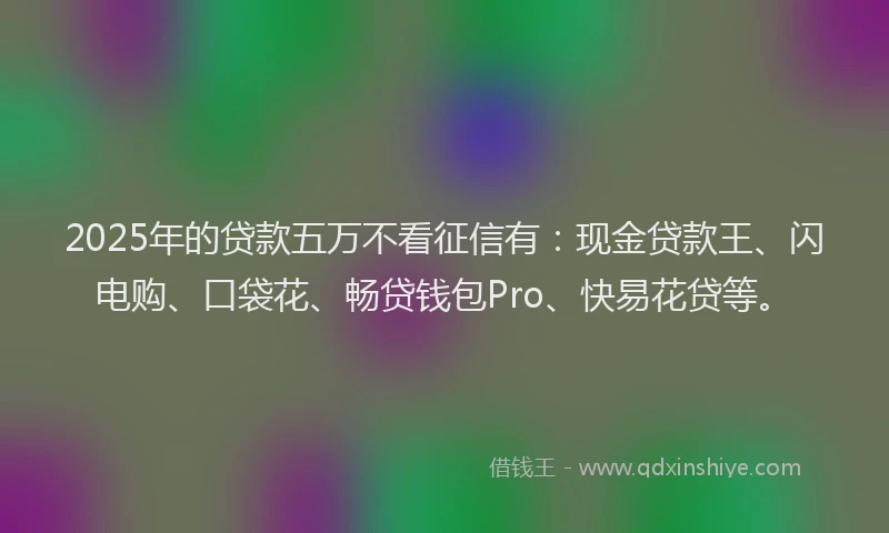 2025年的贷款五万不看征信有：现金贷款王、闪电购、口袋花、畅贷钱包Pro、快易花贷等。