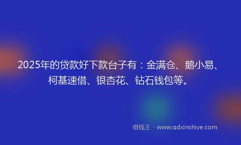 2025年的贷款好下款台子有：金满仓、鹅小易、柯基速借、银杏花、钻石钱包等。