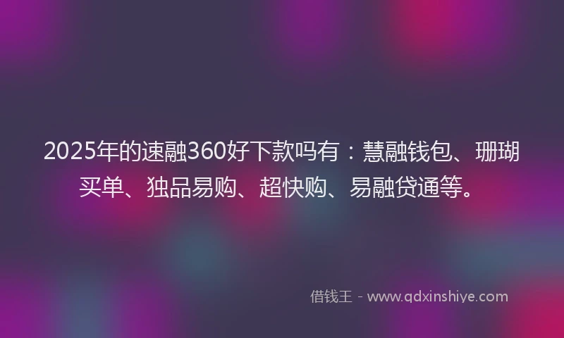 2025年的速融360好下款吗有：慧融钱包、珊瑚买单、独品易购、超快购、易融贷通等。
