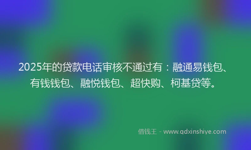 2025年的贷款电话审核不通过有：融通易钱包、有钱钱包、融悦钱包、超快购、柯基贷等。