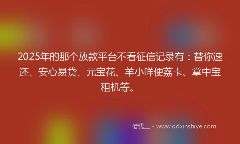 2025年的那个放款平台不看征信记录有：替你速还、安心易贷、元宝花、羊小咩便荔卡、掌中宝租机等。