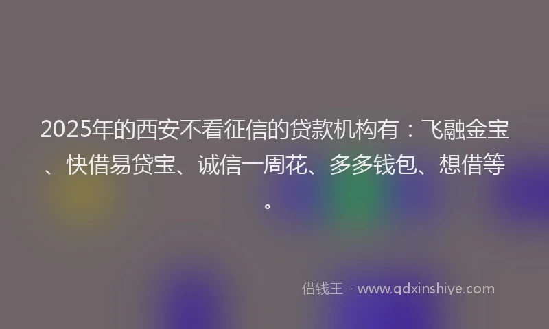 2025年的西安不看征信的贷款机构有：飞融金宝、快借易贷宝、诚信一周花、多多钱包、想借等。