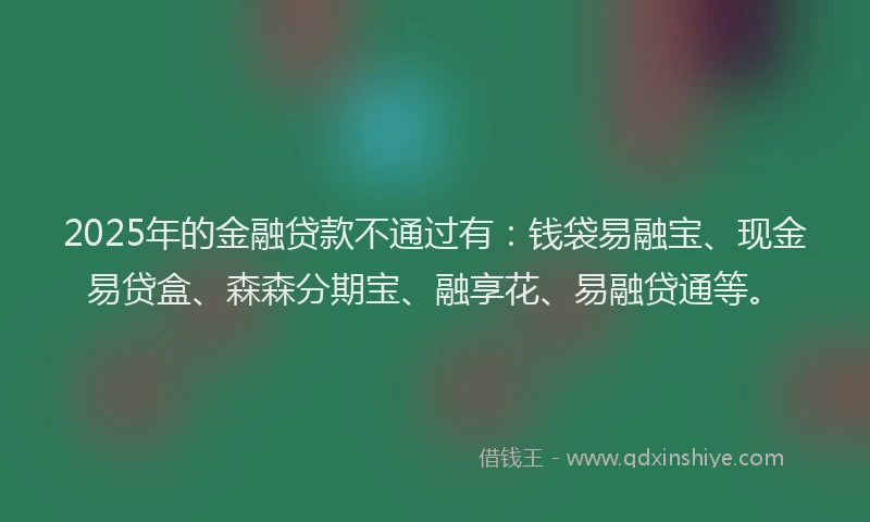 2025年的金融贷款不通过有：钱袋易融宝、现金易贷盒、森森分期宝、融享花、易融贷通等。