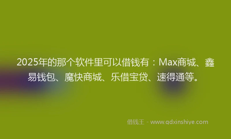 2025年的那个软件里可以借钱有：Max商城、鑫易钱包、魔快商城、乐借宝贷、速得通等。