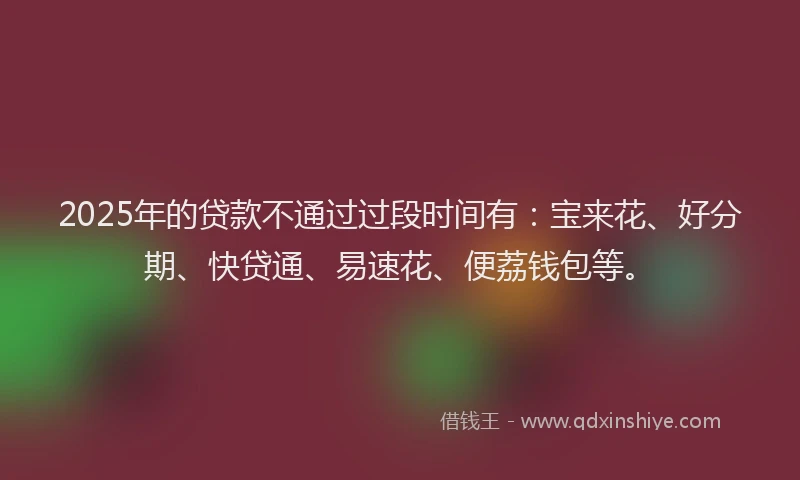 2025年的贷款不通过过段时间有：宝来花、好分期、快贷通、易速花、便荔钱包等。