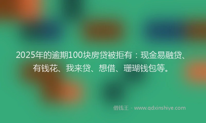 2025年的逾期100块房贷被拒有：现金易融贷、有钱花、我来贷、想借、珊瑚钱包等。
