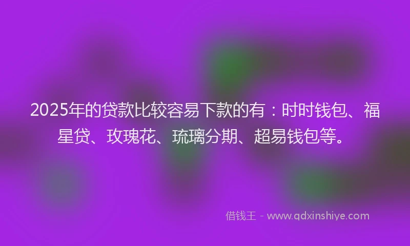 2025年的贷款比较容易下款的有：时时钱包、福星贷、玫瑰花、琉璃分期、超易钱包等。