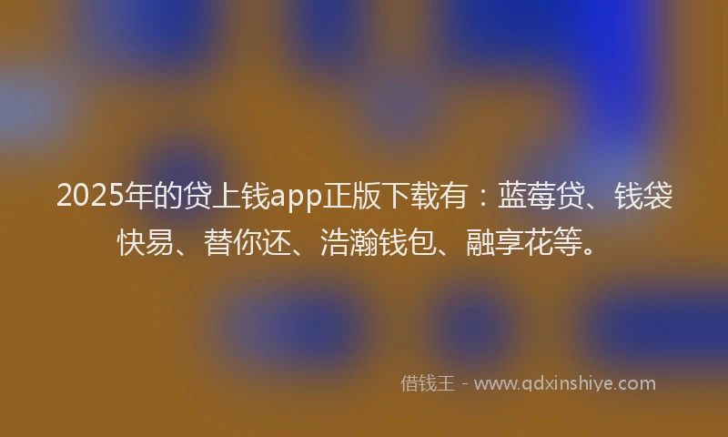 2025年的贷上钱app正版下载有：蓝莓贷、钱袋快易、替你还、浩瀚钱包、融享花等。