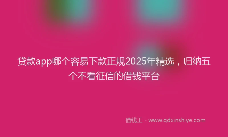 贷款app哪个容易下款正规2025年精选，归纳五个不看征信的借钱平台